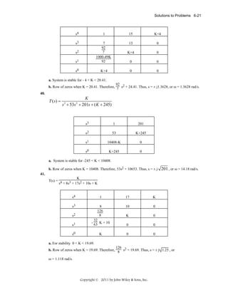 Solutions to Problems 6-21

s4

1

15

K+4

s3

13

0

K+4

0

s1

7
92
7
1000-49K
92

0

0

s0

K+4

0

0

s2

a. System is stable for - 4 < K < 20.41.

92
b. Row of zeros when K = 20.41. Therefore, 7 s2 + 24.41. Thus, s = ± j1.3628, or ω = 1.3628 rad/s.
40.

T ( s) =

K
s + 53s + 201s + ( K + 245)
3

2

s3

1

201

s2

53

K+245

s1

10408-K

0

s0

K+245

0

a. System is stable for -245 < K < 10408.
b. Row of zeros when K = 10408. Therefore, 53s2 + 10653. Thus, s = ± j

201 , or ω = 14.18 rad/s.

41.

K
T(s) = 4
s + 8s3 + 17s2 + 10s + K

s4

1

17

K

s3

10

0

K

0

s1

8
126
8
32
- 63 K + 10

0

0

s0

K

0

0

s2

a. For stability 0 < K < 19.69.

126
b. Row of zeros when K = 19.69. Therefore, 8 s2 + 19.69. Thus, s = ± j 1.25 , or
ω = 1.118 rad/s.

Copyright © 2011 by John Wiley & Sons, Inc.

 