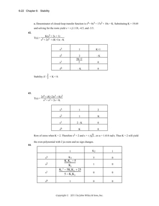 6-22 Chapter 6: Stability

c. Denominator of closed-loop transfer function is s4 + 8s3 + 17s2 + 10s + K. Substituting K = 19.69

and solving for the roots yield s = ± j1.118, -4.5, and -3.5.
42.

K(s2 + 2s + 1)
T(s) = 3
s + 2s2 + (K+1)s - K

s3

1

K+1

s2

-K

s1

2
3K+2
2

s0

-K

0

s3

1

2

s2

1

K

s1

2-K

0

s0

K

0

0

2
Stability if - 3 < K < 0.

43.

T(s) =

2s4 + (K+2)s3 + Ks2
s3 + s2 + 2s + K

Row of zeros when K = 2. Therefore s2 + 2 and s = ± j 2 , or ω = 1.414 rad/s. Thus K = 2 will yield
the even polynomial with 2 jω roots and no sign changes.
44.

1
s3
s2
s1
s0

K2

1

K1

5

0

1

0

0

0

0

0

K1 K2 − 5
K1
2
K1 − 5K1K2 + 25
5 − K1K2
1

Copyright © 2011 by John Wiley & Sons, Inc.

 