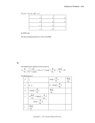 Solutions to Problems 6-25

K 4 (s) = 4 + 2s + 4s 2 + s 3
s3

1

2

s2

4

4

s

1

1

4

No RHP roots
The interval polynomial has no roots in the RHP.

48.

The characteristic equation for this system is:

1+

2
2
s 2 + ω0
K
K 2 Kω 0
2
= 0 or s 4 + (aω 0 +
)s +
=0
2
mT s 2 ( s 2 + aω 0 )
mT
mT

The Routh array is:

s4

1

2
(aω0 +

s3

0 4

0

s2

-2 (aω0

s

1

2

+

K
)
mT

2
Kω 0
mT

K
)
mT

2 (aω0

2

+

K
)
mT

2
Kω 0
mT

2
Kω 0
K 2
2
4
)
+ 4(aω 0 +
mT
mT
K 2
2
(aω 0 +
)
mT

2
Kω 0
mT

Copyright © 2011 by John Wiley & Sons, Inc.

 