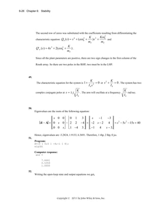 6-26 Chapter 6: Stability

The second row of zeros was substituted with the coefficients resulting from differentiating the
2
K 2 Kω 0
)s +
characteristic equation: Qa ( s ) = s + (aω +
and
mT
mT
K
2
Q' a ( s) = 4s 3 + 2(aω 0 +
).
mT
4

2
0

Since all the plant parameters are positive, there are two sign changes in the first column of the
Routh array. So there are two poles in the RHP, two must be in the LHP.

49.

The characteristic equation for the system is 1 +
complex conjugate poles at s = ± j

K
K
= 0 or s 2 +
= 0 . The system has two
2
Ib
Ibs

K
. The arm will oscillate at a frequency
Ib

K
rad/sec.
Ib

50.

Eigenvalues are the roots of the following equation:

⎡ s 0 0⎤ ⎡ 0 1
−1
−3 ⎤
3⎤ ⎡s
⎢
⎥ ⎢
⎥ ⎢
⎥
3
2
4 ⎥ = s − 5s − 15s + 40
sI − A = ⎢ 0 s 0⎥ − ⎢ 2 2 −4⎥ = ⎢ −2 s − 2
⎢
⎥ ⎢
⎥ ⎢
⎥
4
s − 3⎦
⎣ 0 0 s⎦ ⎣ 1 −4 3 ⎦ ⎣ −1
Hence, eigenvalues are -3.2824, 1.9133, 6.3691. Therefore, 1 rhp, 2 lhp, 0 jω.
51.
Program:
A=[0 1 0;0 1 -4;-1 1 8];
eig(A)

Computer response:
ans =
7.4641
0.5359
1.0000

52.

Writing the open-loop state and output equations we get,

Copyright © 2011 by John Wiley & Sons, Inc.

 