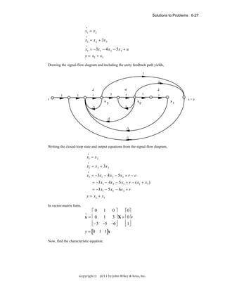 Solutions to Problems 6-27

•

x1 = x 2
•

x2 = x 2 + 3x 3
•

x3 = −3x1 − 4x 2 − 5x 3 + u
y = x2 + x3
Drawing the signal-flow diagram and including the unity feedback path yields,
1
1
1
1

3

s

1

r

x

1

1
s

1
x

3

s

2

1

-5

-4
-3
-1

Writing the closed-loop state and output equations from the signal-flow diagram,
•

x1 = x 2
•

x2 = x 2 + 3x 3
•

x3 = −3x1 − 4x 2 − 5x 3 + r − c
= −3x1 − 4x 2 − 5x3 + r − (x2 + x3 )
= −3x1 − 5x2 − 6x 3 + r
y = x2 + x3
In vector-matrix form,

⎡0 1 0 ⎤
⎡ 0⎤
x = ⎢ 0 1 3 ⎥ X + ⎢ 0⎥ r
⎢−3 −5 −6 ⎥
⎢ 1⎥
⎣
⎣ ⎦
⎦
•

y = [0 1 1]x
Now, find the characteristic equation.

Copyright © 2011 by John Wiley & Sons, Inc.

x

c=y
1

 