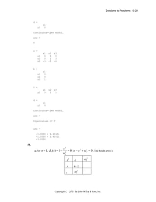 Solutions to Problems 6-29

d =
y1

u1
0

Continuous-time model.
ans =
T

a =
x1
x2
x3

x1
0
0
-3

x2
1
1
-5

x3
0
3
-6

x2
1

x3
1

b =
x1
x2
x3

u1
0
0
1

c =
y1

x1
0

d =
y1

u1
0

Continuous-time model.
ans =
Eigenvalues of T

ans =
-1.0000 + 1.4142i
-1.0000 - 1.4142i
-3.0000

54.
a. For n = 1 ,

B1 ( s ) = 1 −

s2

= 0 or − s 2 + ω c2 = 0 . The Routh array is

ω c2

s2

-1

s

0 -2

1

ωc2

ωc2

Copyright © 2011 by John Wiley & Sons, Inc.

 