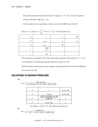 6-30 Chapter 6: Stability

The auxiliary polynomial used in the second row is

Qa ( s ) = − s 2 + ω c2 , that row is replaced

with the coefficients of Q ' a ( s ) = −2 s .
The first column has one sign change, so there is one root I the RHP, one in the LHP.

b. For n = 2 ,

B2 ( s ) = 1 −

s4

ω

4
c

= 0 or s 4 + ω c4 = 0 . The Routh array is

s4

0

1

ωc4
0

s3

0 4

0

s2

0 ε

ωc4

− 4ω c4

s

ε
ωc4

1

The second row was originally a row of zeros, the auxiliary equation used was
so its coefficients were substituted with the coefficients of

Qa ( s) = s 4 + ω c2 ,

Q' a ( s ) = 4 s 3 .

The first column in the array has two sign changes, so the polynomial has two roots in the RHP and
two must be in the LHP.

SOLUTIONS TO DESIGN PROBLEMS
55.

K(s+1)(s+10)
T(s) = 3
2 + (11.91+11K)s + (43.65+10K)
s + (5.45+K)s

s3

1

11.91+11K

s2

5.45+K

43.65+10K

s1
s0

0
43.65+10K

For stability, - 0.36772 < K <

0

∞. Stable for all positive K.

56.

0.7K(s+0.1)
T(s) = 4
3 + 1.14s2 + 0.193s + (0.07K+0.01)
s + 2.2s

Copyright © 2011 by John Wiley & Sons, Inc.

 