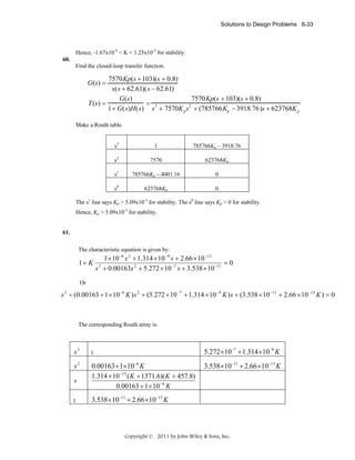 Solutions to Design Problems 6-33

Hence, -1.67x10-4 < K < 1.25x10-2 for stability.
60.

Find the closed-loop transfer function.

7570Kp(s + 103)(s + 0.8)
s(s + 62.61)(s − 62.61)
G(s)
7570Kp(s + 103)(s + 0.8)
T (s) =
= 3
2
1+ G(s)H(s) s + 7570K p s + (785766Kp − 3918.76)s + 623768K p

G(s) =

Make a Routh table.
s3

1

785766Kp – 3918.76

s2

7570

623768Kp

s1

785766Kp – 4001.16

0

s0

623768Kp

0

The s1 line says Kp > 5.09x10-3 for stability. The s0 line says Kp > 0 for stability.
Hence, Kp > 5.09x10-3 for stability.
61.

The characteristic equation is given by:

1 × 10 −6 s 2 + 1.314 × 10 −9 s + 2.66 × 10 −13
1+ K 3
=0
s + 0.00163s 2 + 5.272 × 10 −7 s + 3.538 × 10 −11
Or

s 3 + (0.00163 + 1 × 10 −6 K ) s 2 + (5.272 × 10 −7 + 1.314 × 10 −9 K ) s + (3.538 × 10 −11 + 2.66 × 10 −13 K ) = 0

The corresponding Routh array is:

5.272 ×10−7 + 1.314 ×10−9 K

s3

1

s2

0.00163 + 1×10−6 K
1.314 × 10 −15 ( K + 1371.6)( K + 457.8)
0.00163 + 1 × 10 −6 K

s
1

3.538 ×10−11 + 2.66 ×10−13 K

3.538 ×10−11 + 2.66 ×10−13 K

Copyright © 2011 by John Wiley & Sons, Inc.

 