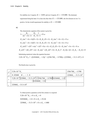 6-34 Chapter 6: Stability

For stability row 2 requires K > −1630 and row 4 requires K > −133.008 . The dominant
requirement being the latter. It is clear also that when K > −133.008 , the first element on row 3 is
positive. So the overall requirement for stability is K > −133.008 .

62.

The characteristic equation of the system is given by:

1+

KC
K
1
− C
= 0 or
ms + bs + k K f Ts + 1
2

K f (ms 2 + bs + k )(Ts + 1) + K f K C (Ts + 1) − K C (ms 2 + bs + k ) = 0 or
K f (ms 2 + bs + k )(Ts + 1) + K f K C (Ts + 1) − K C (ms 2 + bs + k ) = 0 or
K f (mTs 3 + (bT + m) s 2 + (kT + b) s + k ) + K f K C (Ts + 1) − K C (ms 2 + bs + k ) = 0 or
K f mTs 3 + [ K f (bT + m) − K C m]s 2 + [ K f (kT + b) + K f K C T − K C b]s + [k + K f K C − K C k ] = 0
Substituting numerical values the equation becomes:

5.28 × 10 −6 K f s 3 + [0.03444 K f − 1.8]s 2 + [1584.78 K f − 11700]s + [22500 K f − 31.5 × 10 6 ] = 0

The Routh array is given by

s3

5.28 × 10 −6 K f

s2

0 . 03444

s

5.28 × 10 −6 22500 K f − 31.5 × 10 6 − 1584.78 K f − 11700 0.03444 K f − 1.8

1

[

K

1584.78K f − 11700
f

− 1 .8

[

] [

]

][

− 0.03444 K f − 1.8
22500 K f − 31.5 × 10 6

To obtain positive quantities on the first column it is required:

5.28 × 10 −6 K f > 0 ⇒ K f > 0

0.03444 K f − 1.8 > 0 ⇒ K f > 52.26
22500 K f − 31.5 × 10 6 > 0 ⇒ K f > 1400

Copyright © 2011 by John Wiley & Sons, Inc.

]

22500 K f − 31.5 × 10 6

 
