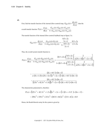 6-38 Chapter 6: Stability

65.

First, find the transfer function of the internal (flow-control) loop, GWF ( s ) =
overall transfer function T ( s ) =

Qw ( s )
, then the
X (s)

G LC ( s ) ⋅ GWF ( s ) ⋅ G fw ( s )
C ( s)
=
R( s ) 1 + G LC ( s ) ⋅ GWF ( s ) ⋅ G fw ( s )

The transfer function of the internal (flow-control) feedback loop in figure 2 is:

0.5 + 2 s
Q (s)
G FC ( s ) × GV ( s)
0.5 + 2s
3s +1
=
=
=
GWF ( s ) = w
0.5 + 2s 1.5 + 5s
X ( s) 1 + G FC ( s ) × GV ( s )
1+
3s +1
Thus, the overall system transfer function is:

⎤
⎥
GLC ( s ) ⋅ GWF ( s ) ⋅ G fw ( s )
⎝ 1.5 + 5s ⎠ ⎢ s (25 s + 1) 2s 2 + 2s + 1 ⎥
C (s)
⎦
⎣
T (s) =
=
=
R( s ) 1 + GLC ( s ) ⋅ GWF ( s ) ⋅ G fw ( s )
⎤
2
⎛ 0.5 + 2s ⎞ ⎡
1 + (0.5 + K s )⎜
⎟⎢
⎥
2
⎝ 1.5 + 5s ⎠ ⎢ s(25 s + 1) 2s + 2s + 1 ⎥
⎦
⎣
⎡

(0.5 + K s )⎛ 0.5 + 2s ⎞⎢
⎜
⎟

2

(

(

(K s + 0.5 )× (4s + 1)
s × (5s + 1.5)× (25 s + 1) × (2s 2 + 2s + 1)+ (K s + 0.5 )× (4s + 1)
(K s + 0.5 )× (4s + 1)
=
(125s3 + 42.5s 2 + 1.5s)(2s 2 + 2s + 1)+ (K s + 0.5 )× (4s + 1)

=

The characteristic polynomial is, therefore:

(

)(

)

P ( s ) = 125 s 3 + 42 . 5 s 2 + 1 .5 s 2 s 2 + 2 s + 1 + (K s + 0 . 5 ) × (4 s + 1) =
=

250 s 5 + 335 s 4 + 213 s 3 + (45.5 + 4 K ) s 2 + (3.5 + K ) s + 0.5

Hence, the Routh-Hurwitz array for the system is given by:

Copyright © 2011 by John Wiley & Sons, Inc.

)

)

 