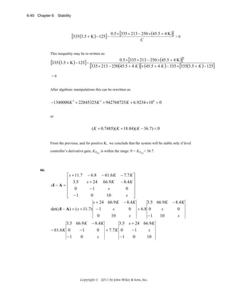 6-40 Chapter 6: Stability

[335 (3.5 + K ) − 125] − 0.5 × [335 × 213 − 250 × (45.5 + 4 K )] > 0
C

This inequality may be re-written as:

[335 (3.5 + K ) − 125] −

0.5 × [335 × 213 − 250 × (45.5 + 4 K )]2
[335 × 213 − 250(45.5 + 4 K )]× (45.5 + 4 K ) − 335 × [335(3.5 + K ) − 125]

>0

After algebraic manipulations this can be rewritten as:

−1340000 K 3 + 22845325K 2 + 942768725 K + 6.9234 ×108 > 0
or

( K + 0.7485)( K + 18.84)( K − 36.7) < 0
From the previous, and for positive K, we conclude that the system will be stable only if level
controller’s derivative gain, KDLC is within the range: 0 < KDLC< 36.7.

66.

⎡ s + 11.7 − 6.8 − 61.6 K
⎢ 3.5
s + 24 66.9 K
sI − A = ⎢
⎢ 0
−1
s
⎢
0
10
⎣ −1

− 7.7 K ⎤
− 8.4 K ⎥
⎥
0 ⎥
⎥
s ⎦
s + 24 66.9 K − 8.4 K

det( sI − A ) = ( s + 11.7) − 1
0
3.5 66.9 K
− 61.6 K 0
−1
−1
0

− 8.4 K
0
s

s

0

10

s

3.5 66.9 K
+ 6.8 0
−1

3.5 s + 24 66.9 K
+ 7.7 K 0
−1
s
−1
0
10

Copyright © 2011 by John Wiley & Sons, Inc.

s
10

− 8.4 K
0
s

 