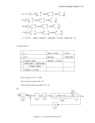 Solutions to Design Problems 6-41

⎧
−1 0
−1 s ⎫
s 0
= ( s + 11.7)⎨( s + 24)
− 66.9 K
− 8 .4 K
⎬
10 s
0 s
0 10 ⎭
⎩
⎧
−1 s ⎫
0 0
s 0
+ 6.8⎨3.5
− 66.9 K
− 8 .4 K
⎬
−1 s
0 10 ⎭
⎩ 10 s
⎧ −1 0
0 0
0 −1⎫
− 61.6 K ⎨3.5
− 66.9 K
− 8 .4 K
⎬
−1 s
−1 0 ⎭
0 s
⎩
⎧ −1 s
0 s
0 −1⎫
+ 7.7 K ⎨3.5
− ( s + 24)
+ 66.9 K
⎬
− 1 10
−1 0 ⎭
0 10
⎩
= s 4 + 35.7 s 3 + (304.6 + 59.2 K ) s 2 + 840.41Ks + 713.3K − 1032.57 K 2 = 0

The Routh array is:

s4

1

304.6 + 59.2 K

713.3K

s3

35.7

840.41K

− 1032.57K 2

s2

35.66 K + 304.6
28936.58 K 2 + 230524.08 K
35.66 K + 304.6

28.92K 2 + 713.3K

s
1

28.92K 2 + 713.3K

Row 3 is positive if K > −8.54
Rows 4 and 5 are positive if K > 0
So the system is closed loop stable if K > 0 .
67.
Yh-Ycat
Spring
displacement
Desired
force

1
100
Input
transducer

Input
voltage+

K

1
1000

Controller

F up

0.7883( s + 53.85)
( s2 + 15.47 s + 9283 )( s 2 + 8.119 s + 376 .3)

Actuator

82300

Pantograph
dynamics

1
100
Sensor

Copyright © 2011 by John Wiley & Sons, Inc.

Spring

F out

 