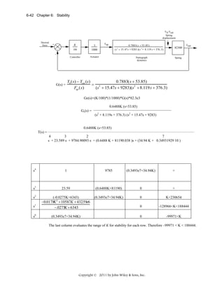 6-42 Chapter 6: Stability

Y h-Ycat
Spring
displacement
Desired
force

+

K
100

1
1000

Controller

Fup

0.7883( s + 53.85)
(s 2 + 15.47s + 9283 )(s 2 + 8.119 s + 376 .3)

Actuator

82300

Fout

-

G(s) =

Pantograph
dynamics

Spring

Yh (s) − Ycat (s)
0.7883(s + 53.85)
= 2
Fup (s)
(s + 15.47s + 9283)(s2 + 8.119s + 376.3)
Ge(s)=(K/100)*(1/1000)*G(s)*82.3e3
0.6488K (s+53.85)
Ge(s) =

(s2 + 8.119s + 376.3) (s2 + 15.47s + 9283)

0.6488K (s+53.85)
T(s) = ___________________________________________________________________________________________________________________________
4
3
2
7
s + 23.589 s + 9784.90093 s + (0.6488 K + 81190.038 )s + (34.94 K + 0.34931929 10 )

s4

1

9785

(0.3493e7+34.94K)

+

s3

23.59

(0.6488K+81190)

0

+

(-0.0275K+6343)

(0.3493e7+34.94K)

0

K<230654

0

-128966<K<188444

0

-99971<K

s2
s1

−0.0178 2 +1058 + 432.59e6
K
.7K
−.0275 + 6343
K

s0

(0.3493e7+34.94K)

The last column evaluates the range of K for stability for each row. Therefore –99971 < K < 188444.

Copyright © 2011 by John Wiley & Sons, Inc.

 