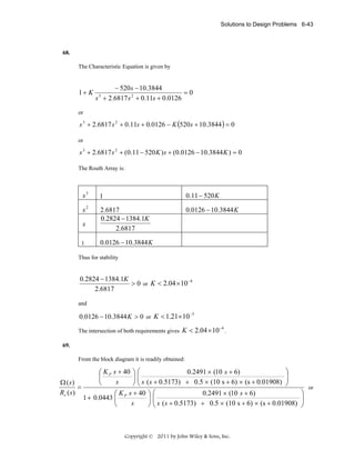 Solutions to Design Problems 6-43

68.

The Characteristic Equation is given by

1+ K

− 520 s − 10.3844
=0
s + 2.6817 s 2 + 0.11s + 0.0126
3

or

s 3 + 2.6817 s 2 + 0.11s + 0.0126 − K (520 s + 10.3844 ) = 0
or

s 3 + 2.6817 s 2 + (0.11 − 520 K ) s + (0.0126 − 10.3844 K ) = 0
The Routh Array is:

s3

1

0.11 − 520 K

s2

2.6817
0.2824 − 1384.1K
2.6817

0.0126 − 10.3844 K

s
1

0.0126 − 10.3844 K

Thus for stability

0.2824 − 1384.1K
> 0 or K < 2.04 × 10 −4
2.6817
and

0.0126 − 10.3844 K > 0 or K < 1.21× 10 −3
The intersection of both requirements gives

K < 2.04 × 10 −4 .

69.

From the block diagram it is readily obtained:

⎞
0.2491 × (10 s + 6)
⎛ K P s + 40 ⎞ ⎛
⎟
⎜
⎟⎜
⎟
⎜
s
Ω (s)
⎝
⎠ ⎝ s ( s + 0.5173) + 0.5 × (10 s + 6) × (s + 0.01908) ⎠
=
Rv ( s )
0.2491 × (10 s + 6)
⎛ K s + 40 ⎞ ⎛
1 + 0.0443 ⎜ P
⎟⎜
⎜ s ( s + 0.5173) + 0.5 × (10 s + 6) × (s + 0.01908)
s
⎝
⎠⎝

Copyright © 2011 by John Wiley & Sons, Inc.

⎞
⎟
⎟
⎠

or

 