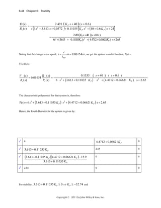 6-44 Chapter 6: Stability

2.491 ( K P s + 40 ) ( s + 0.6 )
Ω ( s)
=
2
Rv ( s) s 6 s + 3.613 s + 0.0572 + 0.11035 K P s 2 + (40 + 0.6 K P ) s + 24

(

[

)

=

]

2.491( KPs + 40 ) (s + 0.6 )
6s + ( 3.613 + 0.11035KP ) s2 +( 4.4712 + 0.06621KP ) s + 2.65
3

Noting that the change in car speed, v =

r
itot

ω = 0.06154 ω , we get the system transfer function, T(s) =

V(s)/Rv(s):

0.1533 ( s + 40 ) ( s + 0.6 )
V ( s)
Ω (s)
= 0.06154
=
3
Rv ( s )
Rv ( s )
6 s + ( 3.613 + 0.11035 K P ) s 2 + ( 4.4712 + 0.06621 K P ) s + 2.65

The characteristic polynomial for that system is, therefore:

P(s) = 6 s 3 + (3.613 + 0.11035 K P ) s 2 + (4.4712 + 0.06621 K P ) s + 2.65
Hence, the Routh-Hurwitz for the system is given by:

s3

6

4.4712 + 0.06621 K P

0

s2

3.613 + 0.11035 K P

2.65

0

s1

(3.613 + 0.11035 K P )(4.4712 + 0.06621 K P ) − 15.9

0

0

0

0

3.613 + 0.11035 K P
s0

2.65

 
For stability,

3.613 + 0.11035 K P ≥ 0 ⇒ K P ≥ −32.74 and

Copyright © 2011 by John Wiley & Sons, Inc.

 