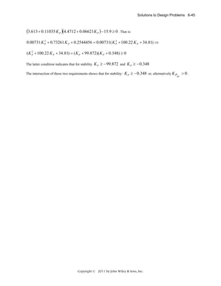 Solutions to Design Problems 6-45

(3.613 + 0.11035 K P )(4.4712 + 0.06621 K P ) − 15.9 ≥ 0 . That is:
2
2
0.00731 K P + 0.73261 K P + 0.2544456 = 0.00731( K P + 100.22 K P + 34.81) ⇒
2
( K P + 100.22 K P + 34.81) = ( K P + 99.872)( K P + 0.348) ≥ 0

The latter condition indicates that for stability

K P ≥ − 99.872 and K P ≥ − 0.348

The intersection of these two requirements shows that for stability:

K P ≥ − 0.348 or, alternatively K P > 0 .

Copyright © 2011 by John Wiley & Sons, Inc.

sc

 