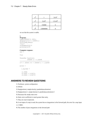 7-2 Chapter 7: Steady-State Errors

s3

1

2x105

s2

2x104

1.2x108

s1

194000

0

s0

120000000

0

we see that the system is stable.
c.
Program:
numg=200000*[1 600];
deng=poly([0 0 -20000]);
G=tf(numg,deng);
'T(s)'
T=feedback(G,1)
poles=pole(T)

Computer response:
ans =
T(s)
Transfer function:
200000 s + 1.2e008
-----------------------------------s^3 + 20000 s^2 + 200000 s + 1.2e008
poles =
1.0e+004 *
-1.9990
-0.0005 + 0.0077i
-0.0005 - 0.0077I

ANSWERS TO REVIEW QUESTIONS
1. Nonlinear, system configuration
2. Infinite
3. Step(position), ramp(velocity), parabola(acceleration)
4. Step(position)-1, ramp(velocity)-2, parabola(acceleration)-3
5. Decreases the steady-state error
6. Static error coefficient is much greater than unity.
7. They are exact reciprocals.
8. A test input of a step is used; the system has no integrations in the forward path; the error for a step input
is 1/10001.
9. The number of pure integrations in the forward path

Copyright © 2011 by John Wiley & Sons, Inc.

 
