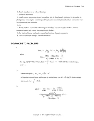 Solutions to Problems 7-3

10. Type 0 since there are no poles at the origin
11. Minimizes their effect
12. If each transfer function has no pure integrations, then the disturbance is minimized by decreasing the
plant gain and increasing the controller gain. If any function has an integration then there is no control over
its effect through gain adjustment.
13. No
14. A unity feedback is created by subtracting one from H(s). G(s) with H(s)-1 as feedback form an
equivalent forward path transfer function with unity feedback.
15. The fractional change in a function caused by a fractional change in a parameter
16. Final value theorem and input substitution methods

SOLUTIONS TO PROBLEMS
1.

e (∞) =

s R(s )
lim s E(s ) = lim
s →0
s →0 1+G(s )

where

450(s + 12)(s + 8)(s + 15)
.
2
s(s + 38)(s + 2s + 28)
37
For step, e (∞) = 0. For 37tu(t) , R(s) = 2 . Thus, e (∞) = 6.075x10-2. For parabolic input,
s
G(s) =

e(∞) = ∞.

2.
a. From the figure

ess = rss − c ss = 5 − 3 = 2

b. Since the system is linear, and because the original input was r (t ) = 2.5tu (t ) , the new steady
state error is

ess =

2
= 0.8 .
2.5

3.

e (∞) =

s R(s )
lim s E(s ) = lim
s →0
s →0 1+G(s )

s(160/s3 )
= 2.83
s →0
60(s + 3)(s + 4)(s + 8)
1+
s 2 (s + 6)(s + 17)

= lim

Copyright © 2011 by John Wiley & Sons, Inc.

 