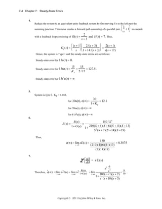 7-4 Chapter 7: Steady-State Errors

4.
Reduce the system to an equivalent unity feedback system by first moving 1/s to the left past the
summing junction. This move creates a forward path consisting of a parallel pair,
with a feedback loop consisting of G(s) =

⎛1 ⎞
⎜ + 1⎟ in cascade
⎝s ⎠

2
and H(s) = 7 . Thus,
s+3

⎛ (s + 1⎞ ⎛ 2/(s + 3) ⎞ 2(s + 1)
⎟=
⎟⎜
Ge (s) = ⎜
⎝ s ⎠ ⎝ 1 + 14 /(s + 3) ⎠ s(s + 17)
Hence, the system is Type 1 and the steady-state errors are as follows:
Steady-state error for 15u(t) = 0 .
Steady-state error for 15tu(t) =

Steady-state error for 15t

2

15
15
=
= 127.5 .
K v 2 / 17

u(t) = ∞

5.
System is type 0. Kp = 1.488.

30
= 12.1
1+ Kp
For 70tu(t), e(∞) = ∞
For

30u(t), e(∞) =

For 81t2u(t), e(∞) = ∞
6.

R( s)
150 / S 4
=
E ( s) =
1 + G ( s) 1 + 210( S + 4)( S + 6)( S + 11)( S + 13)
S 3 ( S + 7)( S + 14)( S + 19)
Thus,

e(∞) = lim sE ( s ) =
s →0

150
= 0.3875
(210)(4)(6)(11)(13)
(7)(14)(19)

7.

de = s E (s )
dt
.
Therefore, e(∞)

6
R(s)
9
s4
= lim s2E(s) = lim s2 1+G(s) = lim
=
.
s→ 0
s→ 0
s →0
100( s + 1)( s + 2) 10
1+ 2
s ( s + 10)( s + 3)
s2

Copyright © 2011 by John Wiley & Sons, Inc.

 
