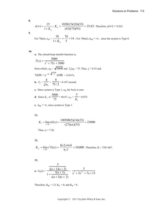 Solutions to Problems 7-5

8.

e( ∞ ) =

15
1020(13)(26)(33)
; Kp =
= 25.65 . Therefore, e(∞) = 0.563.
1+ K p
(65)(75)(91)

9.
For 70u(t), ess =

70
70
=
= 14 ; For 70tu(t), ess = ∞, since the system is Type 0.
1+ K p
5

10.
a. The closed-loop transfer function is,

T (s ) =

5000
s + 75s + 5000
2

from which, ωn =

%OS = e −ζπ /
4

1− ζ

5000 and 2ζωn = 75. Thus, ζ = 0.53 and
2

x100 = 14.01%.
4
=
= 0.107 second.
b. Ts =
ζω n 75 / 2
c. Since system is Type 1, ess for 5u(t) is zero.
d. Since Kv is
e.

5
5000
= 66.67, ess =
= 0.075.
Kv
75

ess = ∞, since system is Type 1.

11.

K v = lim sG ( s ) =
s →0

100500(5)(14)(23)
= 25000
(27)(α )(33)

Thus, α = 7.26.

12.

K a = lim s 2 G ( s) =
s →0

Kx 2 x 4 x6
= 10,000 . Therefore, K = 7291.667.
5 x7

13.

5
5
s(s + 1)(s + 2)
= 3
a. Ge(s) =
2+
5(s + 3)
s + 3s + 7s + 15
1+
s(s + 1)(s + 2)
Therefore, Kp = 1/3; Kv = 0; and Ka = 0.

Copyright © 2011 by John Wiley & Sons, Inc.

 