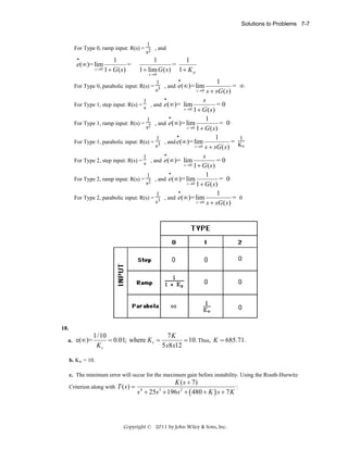 Solutions to Problems 7-7

1
For Type 0, ramp input: R(s) = 2 , and
s
•

e(∞)= lim
s →0

1
=
1 + G(s)

1
1
=
1 + lim G ( s ) 1 + K p
s →0

•
1
1
For Type 0, parabolic input: R(s) = 3 , and e(∞ )= lim
= ∞
s
s → 0 s + sG ( s )
•
1
For Type 1, step input: R(s) = s , and e(∞)= lim

s
=0
s →0 1 + G ( s )
•
1
1
For Type 1, ramp input: R(s) = 2 , and e(∞ )= lim
= 0
s
s →0 1 + G ( s )
•
1
1
1
For Type 1, parabolic input: R(s) = 3 , and e(∞ )= lim
= K
s
v
s → 0 s + sG ( s )
•
s
1
For Type 2, step input: R(s) = s , and e(∞)= lim
=0
s →0 1 + G ( s )
•
1
1
For Type 2, ramp input: R(s) = 2 , and e(∞ )= lim
= 0
s
s →0 1 + G ( s )
•
1
1
For Type 2, parabolic input: R(s) = 3 , and e(∞ )= lim
= 0
s
s → 0 s + sG ( s )

18.
a.

e(∞)=

1/10
7K
= 0.01; where K v =
= 10. Thus, K = 685.71 .
5 x8 x12
Kv

b. Kv = 10.
c. The minimum error will occur for the maximum gain before instability. Using the Routh-Hurwitz
Criterion along with T ( s ) =

K ( s + 7)
:
s + 25s + 196 s 2 + ( 480 + K ) s + 7 K
4

3

Copyright © 2011 by John Wiley & Sons, Inc.

 