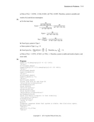 Solutions to Problems 7-11

e. Poles of T(s) = -3.0190, -1.3166, 0.3426 ± j0.7762, -0.3495. Therefore, system is unstable and
results of (c) and (d) are meaningless
33.
a. For the inner loop:
10
s(s+1)(s+3)(s+4)
10
= 3 2
G1(s) =
20
s(s +8s +19s+32)
1 + (s+1)(s+3)(s+4)
Ge(s) =

20
s(s3+8s2+19s+32)

Ge(s)
20
T(s) = 1+G (s) = 4 3
s +8s +19s2+32s+20
e
b. From Ge(s), system is Type 1.
c. Since system is Type 1, ess = 0
20 5
5
d. From Ge(s), Kv = lim sGe (s) = 32 = 8 . Therefore, ess = K = 8.
v
s→ 0
e. Poles of T(s) = -5.4755, -0.7622 ± j1.7526, -1. Therefore, system is stable and results of parts c and
d are valid.
34.
Program:
numg1=[1 9];deng1=poly([0 -6 -12 -14]);
'G1(s)='
G1=tf(numg1,deng1)
numg2=6*poly([-9 -17]);deng2=poly([-12 -32 -68]);
'G2(s)='
G2=tf(numg2,deng2)
numh1=13;denh1=1;
'H1(s)='
H1=tf(numh1,denh1)
numh2=1;denh2=[1 7];
'H2(s)='
H2=tf(numh2,denh2)
%Close loop with H1 and form G3
'G3(s)=G2(s)/(1+G2(s)H1(s)'
G3=feedback(G2,H1)
%Form G4=G1G3
'G4(s)=G1(s)G3(s)'
G4=series(G1,G3)
%Form Ge=G4/1+G4H2
'Ge(s)=G4(s)/(1+G4(s)H2(s))'
Ge=feedback(G4,H2)
%Form T(s)=Ge(s)/(1+Ge(s)) to test stability
'T(s)=Ge(s)/(1+Ge(s))'
T=feedback(Ge,1)
'Poles of T(s)'
pole(T)
%Computer response shows that system is stable. Now find error specs.
Kp=dcgain(Ge)
'sGe(s)='
sGe=tf([1 0],1)*Ge;
'sGe(s)'

Copyright © 2011 by John Wiley & Sons, Inc.

 