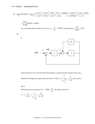 7-14 Chapter 7: Steady-State Errors

3
2
s ( −34.16 s − 144.4 s + 7047 s + 557.2)

K v = Lim sG ( s ) P ( s ) = Lim 5
4
3
2
s →0
s →0
s + 13.18 s + 95.93s + 14.61s + 31.94 s

=

0.00842( s + 7.895)( s

2

+ 0.108 s + 0.3393)
2
( s + 0.07895)( s + 4 s + 8)

557.2
0.0357 = 0.623
31.94

For a unit ramp input the steady state error is

e ss =

25
1
= 15.6
= 1.605 . The input slope is
1.605
Kv

37.
a.

From the point of view of e(t) the above block diagram is equivalent to the original. In this unity
feedback block diagram the open loop transmission is G ( s ) = α

1
s
1+

type 0.
b. The position error constant is K P = G (0) =

ess =

1
=
1+ KP

1

α
1+
β

=

β
α+β

α
β

β

=

α
s+β

s

. The steady state error is

.

Copyright © 2011 by John Wiley & Sons, Inc.

, the system is

 