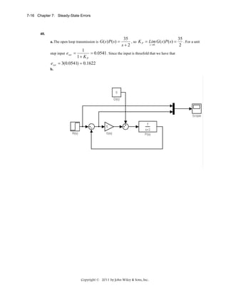 7-16 Chapter 7: Steady-State Errors

40.
a. The open loop transmission is

35
35
, so K P = Lim G ( s ) P ( s ) =
. For a unit
s →0
s+2
2

1
= 0.0541 . Since the input is threefold that we have that
1+ KP
= 3(0.0541) = 0.1622

step input

essr

G ( s ) P( s ) =

essr =

b.

Copyright © 2011 by John Wiley & Sons, Inc.

 