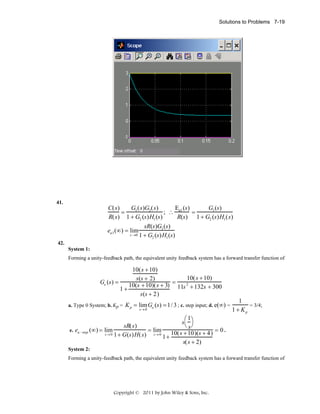 Solutions to Problems 7-19

41.

C(s)
G1 (s)G2 (s)
E (s)
G1 (s)
=
; ∴ a1
=
R(s) 1 + G2 (s)H1 (s)
R(s) 1 + G2 (s)H1 (s)
sR(s)G1 (s)
ea1 (∞) = lim
s →0 1 + G (s)H (s)
2
1
42.
System 1:
Forming a unity-feedback path, the equivalent unity feedback system has a forward transfer function of

10(s + 10)
10(s + 10)
s(s + 2)
Ge (s) =
=
2
10(s + 10)(s + 3) 11s + 132s + 300
1+
s(s + 2)
a. Type 0 System; b. Kp = K p = lim Ge (s) = 1/ 3 ; c. step input; d. e(∞) =
s→ 0

1
= 3/4;
1 + Kp

⎛1
s ⎞
⎝ s⎠
sR( s)
e. ea −step (∞) = lim
.
= lim
10( s + 10)(s + 4) = 0
s→ 0 1+ G (s ) H ( s )
s→ 0
1+
s( s + 2)
System 2:
Forming a unity-feedback path, the equivalent unity feedback system has a forward transfer function of

Copyright © 2011 by John Wiley & Sons, Inc.

 