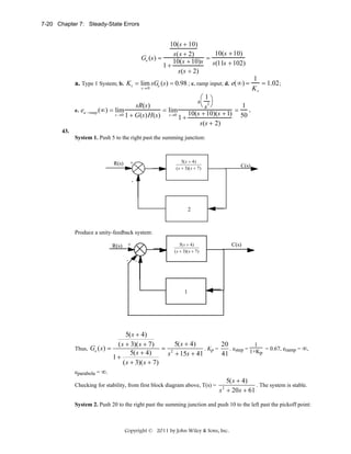 7-20 Chapter 7: Steady-State Errors

10(s + 10)
10(s + 10)
s ( s + 2)
Ge (s ) =
10(s + 10)s = s(11s + 102)
1+
s(s + 2)

a. Type 1 System; b. Kv = lim sGe (s) = 0.98 ; c. ramp input; d. e( ∞ ) =
s→ 0

⎛1
s 2⎞
⎝s ⎠
1
sR(s)
.
e. ea −ramp (∞) = lim
= lim
=
10(s + 10)(s + 1) 50
s →0 1 + G (s ) H (s )
s→0
1+
s(s + 2)

1
= 1.02 ;
Kv

43.
System 1. Push 5 to the right past the summing junction:

5( s + 4)
5(s+4)
( s + 3)( s + 7)

+

R(s)

C(s)

(s+ 5)(s+ 8)
-

2

Produce a unity-feedback system:
5(s+4)
5( s + 4)
( s + 3)( s + 7)

R(s) +
-

C(s)

(s + 5)(s + 8)

-

1

5( s + 4)
5( s + 4)
20
( s + 3)( s + 7)
1
= 2
. Kp =
. estep = 1+K = 0.67, eramp = ∞,
Thus, Ge ( s ) =
p
5( s + 4)
s + 15s + 41
41
1+
( s + 3)( s + 7)
eparabola = ∞.
5( s + 4)
. The system is stable.
Checking for stability, from first block diagram above, T(s) = 2
s + 20 s + 61
System 2. Push 20 to the right past the summing junction and push 10 to the left past the pickoff point:

Copyright © 2011 by John Wiley & Sons, Inc.

 