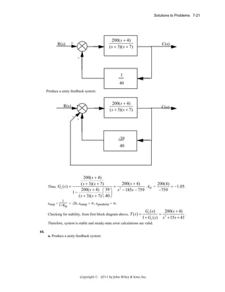 Solutions to Problems 7-21

200( s + 4)
200(s+4)
( s + 3)( s + 7)
(s+5)(s+8)

+

R(s)

C(s)

-

1
40
Produce a unity-feedback system:

200( s + 4)
200(s+4)
( s + 3)( s + 7)
(s+5)(s+8)

+

R(s)
-

C(s)

-

-39
40

200( s + 4)
200( s + 4)
200(4)
( s + 3)( s + 7)
= 2
. Kp =
Thus, Ge ( s ) =
= −1.05 .
200( s + 4) ⎛ 39 ⎞ s − 185s − 759
−759
1−
⎜ ⎟
( s + 3)( s + 7) ⎝ 40 ⎠
1
estep = 1+K = -20, eramp = ∞, eparabola = ∞.
p

Checking for stability, from first block diagram above,

T ( s) =

Ge ( s )
200( s + 4)
= 2
.
1 + Ge ( s) s + 15s + 41

Therefore, system is stable and steady-state error calculations are valid.
44.
a. Produce a unity-feedback system:

Copyright © 2011 by John Wiley & Sons, Inc.

 