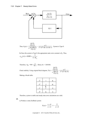 7-22 Chapter 7: Steady-State Errors

+

R(s)
-

(s+1)

C(s)

s2(s+2)
-

K-1

(s+1)
Thus, Ge(s) =

s2(s+2)

s+1
(s+1)(K-1) = s3+2s2+(K-1)s+(K-1) . System is Type 0.
1+ 2
s (s+2)

b. Since the system is Type 0, the appropriate static error constant is Kp. Thus,

estep (∞) = 0.001 =

1
1+ K p

1
Therefore, Kp = 999 = K-1 . Hence, K = 1.001001.
(s+1)
Check stability: Using original block diagram, T(s) =

s2(s+2)

s+1
K(s+1) = s3+2s2+Ks+K .
1+ 2
s (s+2)

Making a Routh table:
s3

1

K

s2

K

s1

2
K
2

s0

K

0

0

Therefore, system is stable and steady-state error calculations are valid.
45.
a. Produce a unity-feedback system:
H1(s) =

s+4
2
-1=
s+2
s+2

Copyright © 2011 by John Wiley & Sons, Inc.

 
