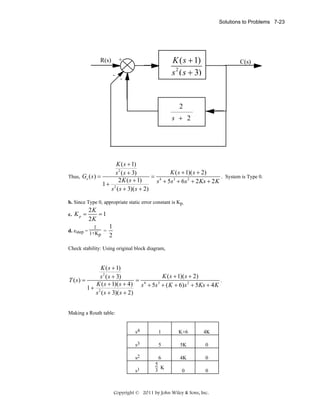 Solutions to Problems 7-23

K(s+1)
K ( s + 1)
s 2 (s +
s2(s+2) 3)

+

R(s)
-

-

C(s)

1
2

+
s s+3 2

K ( s + 1)
K ( s + 1)( s + 2)
s 2 ( s + 3)
. System is Type 0.
Thus, Ge ( s ) =
= 4
2 K ( s + 1)
s + 5s 3 + 6 s 2 + 2 Ks + 2 K
1+ 2
s ( s + 3)( s + 2)
b. Since Type 0, appropriate static error constant is Kp.
c.

Kp =

2K
=1
2K

1
d. estep = 1+K =
p

1
2

Check stability: Using original block diagram,

K ( s + 1)
K ( s + 1)( s + 2)
s 2 ( s + 3)
.
T ( s) =
=
K ( s + 1)( s + 4) s 4 + 5s 3 + ( K + 6) s 2 + 5Ks + 4 K
1+ 2
s ( s + 3)( s + 2)
Making a Routh table:
s4

1

K+6

4K

s3

5

5K

0

s2

6
5
3 K

4K

0

0

0

s1

Copyright © 2011 by John Wiley & Sons, Inc.

 