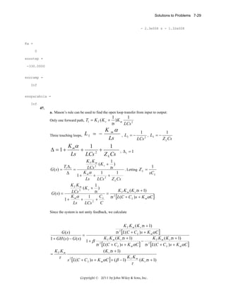 Solutions to Problems 7-29

- 2.3e008 s - 1.32e008

Ka =
0
essstep =
-330.0000

essramp =
Inf

essparabola =
Inf

47.
a. Mason’s rule can be used to find the open loop transfer from input to output:
Only one forward path,

T1 = K T ( K v +

1
1
)K m
τs
LCs 2

K mα
Three touching loops,
Ls
K α
1
1
Δ = 1+ m +
+
Ls
LCs 2 Z L Cs
L1 = −

,

L2 = −

1
1
, L3 = −
2
Z L Cs
LCs

; Δ1 = 1

KT K m
1
(K v + )
2
TΔ
1
τs
LCs
. Letting Z L =
G ( s) = 1 1 =
K α
1
1
sC L
Δ
1+ m +
+
2
Ls
LCs
Z L Cs
KT K m
1
(K v + )
2
K K ( K τs + 1)
τs
LCs
= 2 T m v
G(s) =
K α
C
1
τs [L(C + C L ) s + K mαC ]
1+ m +
+ L
2
Ls
C
LCs
Since the system is not unity feedback, we calculate

K T K m ( K vτs + 1)
τs [L(C + C L ) s + K mαC ]
G ( s)
=
K K ( K τs + 1)
K K ( K τs + 1)
1 + GH ( s ) − G ( s )
1+ β 2 T m v
− 2 T m v
τs [L(C + C L ) s + K mαC ] τs [L(C + C L ) s + K mαC ]
( K vτs + 1)
K K
= T m
K K
τ
s 2 [L(C + C L ) s + K mαC ] + ( β − 1) T m ( K vτs + 1)
2

τ

Copyright © 2011 by John Wiley & Sons, Inc.

 