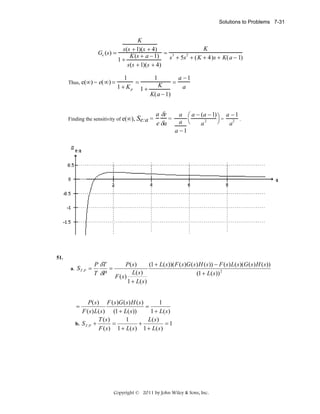 Solutions to Problems 7-31

K
K
s(s + 1)(s + 4)
Ge (s) =
K (s + a − 1) = s 3 + 5s 2 + ( K + 4)s + K( a − 1)
1+
s(s + 1)(s + 4)
Thus, e(∞) =

e(∞) =

1
=
1 + Kp 1 +

=
K
K(a − 1)

Finding the sensitivity of e(∞), Se:a =

51.
a. S T :P =

P δT
=
T δP

1

a δe
=
e δa

a −1
a

a ⎛ a − (a − 1) ⎞ a − 1
=
2
2 .
⎠
a ⎝
a
a
a −1

P( s)
(1 + L( s ))( F ( s )G ( s ) H ( s )) − F ( s ) L( s )(G ( s ) H ( s ))
L( s )
(1 + L( s )) 2
F (s)
1 + L( s )

1
P ( s ) F ( s )G ( s ) H ( s )
=
F ( s ) L( s ) (1 + L( s ))
1 + L( s )
1
T ( s)
L( s)
b. S T :P +
=
+
=1
F ( s ) 1 + L( s ) 1 + L( s )
=

Copyright © 2011 by John Wiley & Sons, Inc.

 
