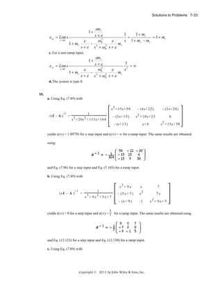 Solutions to Problems 7-33

εmr
1 + mr
1
s +ε
ess = Lim s
=
= 1 + mr
2
s →0
s 1 + mr − m r
ω0
ε
ε
−
mr
1 + mr
2
s + ε s 2 + ω0 s + ε
1+

c. For a unit ramp input,

εmr
1
s +ε
=∞
ess = Lim s
2
s →0
ω0
s2
ε
ε
−
1 + mr
mr
2
s + ε s 2 + ω0 s + ε
1+

d. The system is type 0.

55.
a. Using Eq. (7.89) with
s 2 + 1 5 s+ 5 0

- (4s+ 22 )

- (2 s+ 2 0)

- (3s+ 15 )

s 2 + 10 s+ 2 3

6

- (s+ 13 )

(sI - A )

-1

s+ 9

s 2 + 15 s+ 3 8

1
= 3
2
s + 20 s + 1 11 s+ 1 6 4

yields e(∞) = 1.09756 for a step input and e(∞) = ∞ for a ramp input. The same results are obtained
using

and Eq. (7.96) for a step input and Eq. (7.103) for a ramp input.
b. Using Eq. (7.89) with
s2 + 9s
=

1
3

2

s

7

- (5 s + 7 )

s2

7s

- (s + 9 )

(s I - A )

-1

-1

s + 9s+ 5

s + 9s + 5s+ 7

2

5
yields e(∞) = 0 for a step input and e(∞) = 7 for a ramp input. The same results are obtained using

and Eq. (12.123) for a step input and Eq. (12.130) for a ramp input.
c. Using Eq. (7.89) with

Copyright © 2011 by John Wiley & Sons, Inc.

 