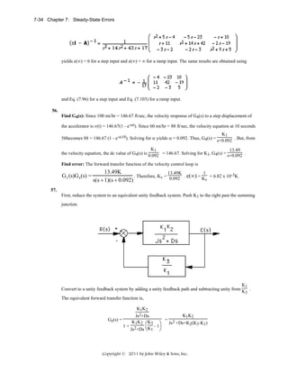 7-34 Chapter 7: Steady-State Errors

yields e(∞) = 6 for a step input and e(∞) = ∞ for a ramp input. The same results are obtained using

and Eq. (7.96) for a step input and Eq. (7.103) for a ramp input.
56.
Find G4(s): Since 100 mi/hr = 146.67 ft/sec, the velocity response of G4(s) to a step displacement of
the accelerator is v(t) = 146.67(1 - e-αt). Since 60 mi/hr = 88 ft/sec, the velocity equation at 10 seconds
K1
56becomes 88 = 146.67 (1 - e-α10). Solving for α yields α = 0.092. Thus, G4(s) = s+0.092 . But, from
K1
13.49
the velocity equation, the dc value of G4(s) is 0.092 = 146.67. Solving for K1, G4(s) = s+0.092 .
Find error: The forward transfer function of the velocity control loop is

G3 (s)G4 (s) =

13.49K
13.49K
1
. Therefore, Kv = 0.092 . e(∞) = K = 6.82 x 10-3K.
v
s(s + 1)(s + 0.092)

57.
First, reduce the system to an equivalent unity feedback system. Push K1 to the right past the summing
junction.

K1
Convert to a unity feedback system by adding a unity feedback path and subtracting unity from K .
3

The equivalent forward transfer function is,
K1K2
Ge(s) =

K1K2
Js2+Ds
K1K2 ⎛K3 ⎞ = Js2 +Ds+K2(K3-K1)
1+ 2
-1
Js +Ds ⎝K1 ⎠

Copyright © 2011 by John Wiley & Sons, Inc.

 
