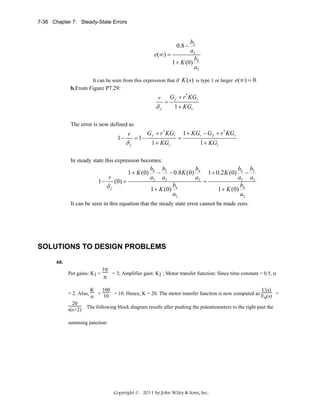 7-36 Chapter 7: Steady-State Errors

b2
a2
e(∞ ) =
b
1 + K (0) 4
a2
0.8 −

It can be seen from this expression that if K ( s ) is type 1 or larger e(∞) = 0 .

b.From Figure P7.29:

r

δf

=

G f + r * KGr
1 + KGr

 

The error is now defined as

1−

r

δf

= 1−

G f + r * KGr
1 + KGr

=

1 + KGr − G f + r * KGr
1 + KGr

In steady state this expression becomes:

1−

r

δf

1 + K (0)
(0) =

b4 b2
b
b b
− − 0.8 K (0) 4 1 + 0.2 K (0) 4 − 2
a2 a2
a2
a2 a2
=
 
b4
b4
1 + K (0)
1 + K (0)
a2
a2

It can be seen in this equation that the steady state error cannot be made zero.

SOLUTIONS TO DESIGN PROBLEMS
60.
Pot gains: K1 =

= 2. Also,

3π

π

= 3; Amplifier gain: K2 ; Motor transfer function: Since time constant = 0.5, α

K
100
C(s)
= 10 = 10. Hence, K = 20. The motor transfer function is now computed as E (s) =
α
a

20
s(s+2) . The following block diagram results after pushing the potentiometers to the right past the
summing junction:

Copyright © 2011 by John Wiley & Sons, Inc.

 