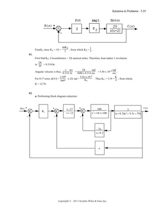 Solutions to Problems 7-37

Finally, since Kv = 10 =
61.

60K2
1
2 , from which K2 = 3 .

First find Kv: Circumference = 2π nautical miles. Therefore, boat makes 1 revolution
2π
in 20 = 0.314 hr.

2π
rad
rad
1 rev
Angular velocity is thus, 0.314 hr = 3600 x 0.314 sec = 5.56 x 10-3 sec .
1/10o
5.56 x 10-3
K
x 2π rad =
. Thus Kv = 3.19 = 4 ; from which,
For 0.1o error, e(∞) =
o
Kv
360
K = 12.76.

62.
a. Performing block diagram reduction:

R(s)

+

+
K1

-

-

−

s −13
s + 13

+

100
2
s + 14 s +100

-

3s
s+ 0.2

-s

Copyright © 2011 by John Wiley & Sons, Inc.

2
2
(s + 0.5)(s + 9.5s + 78)

C(s)

 