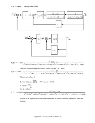 7-38 Chapter 7: Steady-State Errors

R(s)

+

+
K1

-

-

100 (s + 0. 2)

2

s + 14. 2 s + 402. 8 s + 20

− s − 13
s + 13

(s + 0.5)(s + 9. 5 s + 78)

3

2

C(s)

2

−s

R(s)

+

+
K1

Ge(s)

C(s)

-

-

− s

G e(s) = − 200

s 2 − 12.8 s − 2.6
s 7 + 37.2 s 6 + 942.15 s 5 + 13420 s 4 + 1.0249 ×10 5 s 3 + 4.6048 ×10 5 s 2 + 2.2651 ×10 5 s + 10140

System is unity feedback with a forward transfer function, Gt(s), where
Gt(s) = − 200 K 1

s 2 − 12.8 s − 2.6
s 7 + 37.2 s 6 + 942.15 s 5 + 13420 s 4 + 1.0269×10 5 s 3 + 4.5792×10 5 s 2 + 2.2599×10 5 s + 10140

Thus, system is Type 0.
520K1
b. From Gt(s), Kp = 10140 = 700. Thus, K1 = 13650.
Gt
c. T s =
1+ G t
For K1 = 13650,
T s

= − 2730000

s 2 − 12.8 s − 2.6
s 7 + 37.2 s 6 + 942.15 s 5 + 13420 s 4 + 1.0269×10 5 s 3 − 2.2721×10 6 s 2 + 3.517×10 7 s + 7108140

Because of the negative coefficient in the denominator the system is unstable and the pilot would not
be hired.

Copyright © 2011 by John Wiley & Sons, Inc.

 