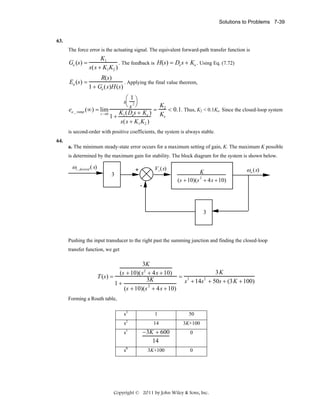 Solutions to Problems 7-39

63.

The force error is the actuating signal. The equivalent forward-path transfer function is

Ge (s) =

K1
. The feedback is H(s) = De s + Ke . Using Eq. (7.72)
s(s + K1 K2 )

Ea (s) =

R(s)
. Applying the final value theorem,
1 + Ge (s)H (s)

⎛1
s 2⎞
⎝s ⎠
K2
. Thus, K2 < 0.1Ke. Since the closed-loop system
ea _ ramp (∞) = lim
K1 ( Des + Ke ) = K < 0.1
s →0
e
1+
s ( s + K1 K2 )
is second-order with positive coefficients, the system is always stable.
64.
a. The minimum steady-state error occurs for a maximum setting of gain, K. The maximum K possible

is determined by the maximum gain for stability. The block diagram for the system is shown below.

ωi _desired ( s)

V i (s)

+

3

-

K
2
(s + 10)(s + 4s + 10)

ωo (s)

3

Pushing the input transducer to the right past the summing junction and finding the closed-loop
transfer function, we get

3K
3K
(s + 10)( s2 + 4 s + 10)
T (s ) =
= 3
2
3K
s + 14s + 50s + (3 K + 100)
1+
2
(s + 10)(s + 4 s + 10)
Forming a Routh table,
s3

1

50

s2

14

3K+100

s

1

s0

− 3K + 600
14
3K+100

0
0

Copyright © 2011 by John Wiley & Sons, Inc.

 