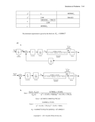 Solutions to Problems 7-41

s3

1

48500 K P

s2

2.89
140165 K P − 584.21
2.89

584.021

s

48500 K P

1

The dominant requirement is given by the third row K P > 0.00417

67.
a.
Yh-Ycat
Spring
displacement
Desired
force

Input
voltage+

1
100
Input
transducer

K

1
1000

Controller

F up

0.7883( s + 53.85)
( s2 + 15.47 s + 9283 )( s 2 + 8.119 s + 376 .3)

Actuator

82300

F out

Pantograph
dynamics

Spring

1
100
Sensor

Y h-Ycat
Spring
displacement
Desired
force

+

K
100

1
1000

Controller

Actuator

Fup

0.7883( s + 53.85)
(s 2 + 15.47s + 9283 )(s 2 + 8.119 s + 376 .3)

82300

-

b.

G(s) =

Pantograph
dynamics

Spring

0.7883(s + 53.85)
Yh (s) − Ycat (s)
= 2
2
Fup (s)
(s + 15.47s + 9283)(s + 8.119s + 376.3)
Ge(s) = (K/100)*(1/1000)*G(s)*82.3e3
0.6488K (s+53.85)
Ge(s) =

(s2 + 8.119s + 376.3) (s2 + 15.47s + 9283)

Kp = 0.6488K*53.85/[(376.3)(9283)] = K*1.0002E-5

Copyright © 2011 by John Wiley & Sons, Inc.

Fout

 