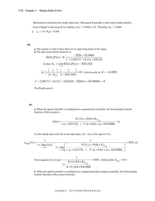 7-42 Chapter 7: Steady-State Errors

Maximum K minimizes the steady-state error. Maximum K possible is that which yields stability.
From Chapter 6 maximum K for stability is K = 1.88444 x 105. Therefore, Kp = 1.8848.
ess = 1/(1+Kp) = 0.348.

c.

68.
a. The system is Type 0 since there are no open-loop poles at the origin.
b. The open loop transfer function is:

−520s − 10.3844
s + 2.6817 s 2 + 0.11s + 0.012b
So that K p = Lim KG ( s ) P ( s ) = −824.16 K
KG ( s ) P ( s ) = K

3

s→0

ess =

1
1
=
= 0.1 which results in K = −0.1092 .
1+ K p
1 − 824.16 K

s 4 + 2.6817 s 3 + 0.11s 2 + (0.0126 − 520 K ) s + 10.3844 K = 0
The Routh array is

69.
a. When the speed controller is configured as a proportional controller, the forward-path transfer
function of this system is:

G(s) =

0.11 ( s + 0.6) × K P

SC

s ( s + 0.5173) + 5 (s + 0.6) × (s + 0.01908)

(1)

For the steady-state error for a unit-step input, r(t) = u(t), to be equal to 1%:

estep (∞) =

1
=
1 + lim G ( s )
s →0

1
0.11 ( s + 0.6) × K P

⎛
SC
1 + lim ⎜
⎜ s ( s + 0.5173) + 5 (s + 0.6) × (s + 0.01908)
s →0
⎝

From equation (2), we get:

1+

1
0.11× 0.6 × K P

⎞
⎟
⎟
⎠

= 0.01 (2)

= 0.01 , which yields: KPSC = 85.9.
SC

0 + 5 × 0.6 × 0.01908

b. When the speed controller is configured as a proportional plus integral controller, the forward-path
transfer function of the system becomes:

Copyright © 2011 by John Wiley & Sons, Inc.

 
