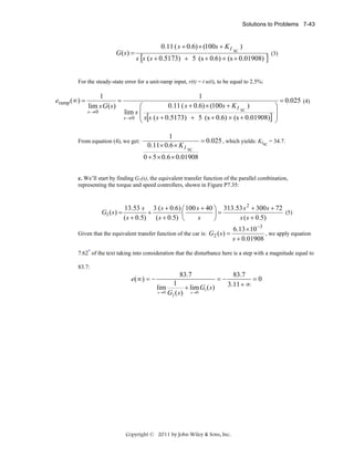Solutions to Problems 7-43

G ( s) =

0.11 ( s + 0.6) × (100s + K I

SC

)

s [s ( s + 0.5173) + 5 (s + 0.6) × (s + 0.01908) ]

(3)

For the steady-state error for a unit-ramp input, r(t) = t u(t), to be equal to 2.5%:

eramp (∞) =

1
=
lim s G ( s)

s →0

1
0.11 ( s + 0.6) × (100s + K I

)
⎛
SC
lim s ⎜
s → 0 ⎜ s[s ( s + 0.5173) + 5 (s + 0.6) × (s + 0.01908)]
⎝

From equation (4), we get:

1
0.11× 0.6 × K I

⎞
⎟
⎟
⎠

= 0.025 (4)

= 0.025 , which yields: KISC = 34.7.
SC

0 + 5 × 0.6 × 0.01908
c. We’ll start by finding G1(s), the equivalent transfer function of the parallel combination,
representing the torque and speed controllers, shown in Figure P7.35:

G1 ( s ) =

13.53 s 3 ( s + 0.6) ⎛ 100 s + 40 ⎞ 313.53 s 2 + 300 s + 72
(5)
+
⎜
⎟=
( s + 0.5) ( s + 0.5) ⎝
s
s ( s + 0.5)
⎠

Given that the equivalent transfer function of the car is: G2 ( s ) =

6.13 × 10 −3
, we apply equation
s + 0.01908

7.62* of the text taking into consideration that the disturbance here is a step with a magnitude equal to
83.7:

83.7

e( ∞ ) = −
lim
s →0

1
+ lim G1 ( s )
G2 ( s ) s→0

=−

83.7
=0
3.11 + ∞

Copyright © 2011 by John Wiley & Sons, Inc.

 