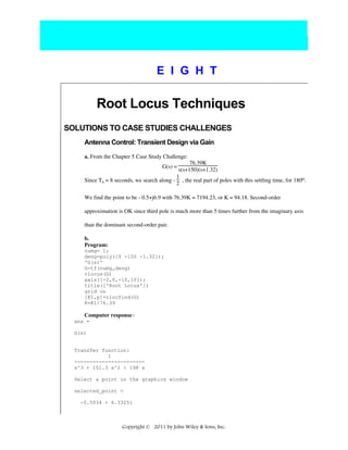 E I G H T

Root Locus Techniques
SOLUTIONS TO CASE STUDIES CHALLENGES
Antenna Control: Transient Design via Gain
a. From the Chapter 5 Case Study Challenge:
76.39K
s(s+150)(s+1.32)
1
Since Ts = 8 seconds, we search along - , the real part of poles with this settling time, for 180o.
2
G(s) =

We find the point to be - 0.5+j6.9 with 76.39K = 7194.23, or K = 94.18. Second-order
approximation is OK since third pole is much more than 5 times further from the imaginary axis
than the dominant second-order pair.
b.
Program:
numg= 1;
deng=poly([0 -150 -1.32]);
'G(s)'
G=tf(numg,deng)
rlocus(G)
axis([-2,0,-10,10]);
title(['Root Locus'])
grid on
[K1,p]=rlocfind(G)
K=K1/76.39

Computer response:
ans =
G(s)

Transfer function:
1
----------------------s^3 + 151.3 s^2 + 198 s
Select a point in the graphics window
selected_point =
-0.5034 + 6.3325i

Copyright © 2011 by John Wiley & Sons, Inc.

 