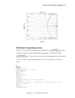 Solutions to Case Studies Challenges 8-3

UFSS Vehicle: Transient Design via Gain
a. Push -K1 to the right past the summing junction yielding G(s) =

K(s+0.437)
, where
s(s+2)(s+1.29)(s+0.193)

K = 0.25K1. Combine the parallel feedback paths and obtain H(s) = (s+1). Hence, G(s)H(s) =
K(s+0.437)(s+1)
. The root locus is shown below in (b). Searching the 10% overshoot line (ζ
s(s+2)(s+1.29)(s+0.193)
= 0.591; θ = 126.24ο), we find the operating point to be -1.07 ± j1.46 where K = 3.389, or K1 =
13.556.
b.
Program:
numg= [1 0.437];
deng=poly([0 -2 -1.29 -0.193]);
G=tf(numg,deng);
numh=[1 1];
denh=1;
H=tf(numh,denh);
GH=G*H;
rlocus(GH)
pos=(10);
z=-log(pos/100)/sqrt(pi^2+[log(pos/100)]^2);
sgrid(z,0)
title(['Root Locus with ' , num2str(pos), ' Percent Overshoot Line'])
[K,p]=rlocfind(GH);
pause
K1=K/0.25
T=feedback(K*G,H)

Copyright © 2011 by John Wiley & Sons, Inc.

 
