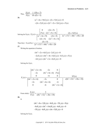 Solutions to Problems 2-21
Thus,

X2 (s) 1 (10s + 7)
=
F(s) 10 s(5s + 1)

26.

( s 2 + 6 s + 9) X 1 ( s ) − (3s + 5) X 2 ( s ) = 0
−(3s + 5) X 1 ( s ) + (2 s 2 + 5s + 5) X 2 ( s ) = F ( s )

−(3s + 5) ⎤
⎡ 0
⎢ F ( s ) (2s 2 + 5s + 5) ⎥
(3s + 5) F ( s)
⎣
⎦
= 4
Solving for X1(s); X 1 ( s ) =
3
2
2
⎡ ( s + 6s + 9)
−(3s + 5) ⎤ 2s + 17 s + 44s + 45s + 20
⎢
⎥
(2 s 2 + 5s + 5) ⎦
⎣ −(3s + 5)
(3s + 5)
Thus G(s) = X1(s)/F(s) = 4
3
2s + 17 s + 44s 2 + 45s + 20
27.
Writing the equations of motion,

(4s 2 + 2s + 6) X 1 ( s ) − 2 sX 2 ( s) = 0
−2 sX 1 ( s) + (4 s 2 + 4 s + 6) X 2 ( s ) − 6 X 3 ( s) = F ( s)
−6 X 2 ( s ) + (4 s 2 + 2s + 6) X 3 ( s) = 0
Solving for X3(s),

X 3 (s) =

(4 s 2 + 2 s + 6)
0
−2 s
2
(4s + 4s + 6) F ( s )
−2 s
0
0
−6
(4 s 2 + 2s + 6)
0
−2 s
2
(4s + 4s + 6)
−2s
−6
0
(4s 2 + 2 s + 6)
−6

From which,

=

3F ( s )
s (8s + 12 s 2 + 26s + 18)

X 3 (s)
3
=
.
3
2
F ( s ) s (8s + 12s + 26s + 18)

28.
a.

(4s 2 + 8s + 5)X1 (s) − 8sX 2 (s) − 5X3 (s) = F(s)
−8sX1 (s) + (4s 2 + 16s)X 2 (s) − 4sX 3 (s) = 0
−5X1 (s) − 4sX 2 (s) + (4s + 5)X 3 (s) = 0
Solving for X3(s),

Copyright © 2011 by John Wiley & Sons, Inc.

3

 