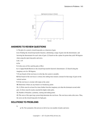 Solutions to Problems 8-5

ANSWERS TO REVIEW QUESTIONS
1. The plot of a system's closed-loop poles as a function of gain
2. (1) Finding the closed-loop transfer function, substituting a range of gains into the denominator, and
factoring the denominator for each value of gain. (2) Search on the s-plane for points that yield 180 degrees
when using the open-loop poles and zeros.
3. K = 1/5
4. No
5. At the zeros of G(s) and the poles of H(s)
6. (1) Apply Routh-Hurwitz to the closed-loop transfer function's denominator. (2) Search along the
imaginary axis for 180 degrees.
7. If any branch of the root locus is in the rhp, the system is unstable.
8.If the branch of the root locus is vertical, the settling time remains constant for that range of gain on the
vertical section.
9. If the root locus is circular with origin at the center
10. Determine if there are any break-in or breakaway points
11. (1) Poles must be at least five times further from the imaginary axis than the dominant second order
pair, (2) Zeros must be nearly canceled by higher order poles.
12. Number of branches, symmetry, starting and ending points
13. The zeros of the open loop system help determine the root locus. The root locus ends at the zeros. Thus,
the zeros are the closed-loop poles for high gain.

SOLUTIONS TO PROBLEMS
1.
a. No: Not symmetric; On real axis to left of an even number of poles and zeros

Copyright © 2011 by John Wiley & Sons, Inc.

 