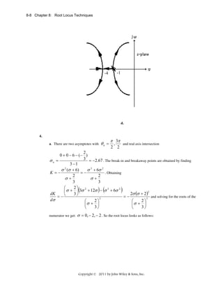 8-8 Chapter 8: Root Locus Techniques

-4

-1

d.

4.
a. There are two asymptotes with

θa =

π 3π

,
and real axis intersection
2 2

2
0 + 0 − 6 − (− )
3 = −2.67 . The break-in and breakaway points are obtained by finding
σa =
3 −1
2
σ (σ + 6)
σ 3 + 6σ 2
=−
K =−
. Obtaining
2
2
σ+
σ+
3
3
2⎞ 2
⎛
3
2
⎜ σ + ⎟(3σ + 12σ ) − (σ + 6σ )
2
dK
2σ (σ + 2)
3⎠
= −⎝
=−
and solving for the roots of the
2
2
dσ
2⎞
2⎞
⎛
⎛
⎜σ + ⎟
⎜σ + ⎟
3⎠
3⎠
⎝
⎝
numerator we get:

σ = 0, − 2, − 2 . So the root locus looks as follows:

Copyright © 2011 by John Wiley & Sons, Inc.

 