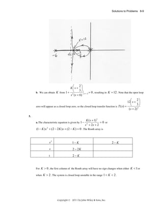 Solutions to Problems 8-9

2⎞
⎛
K⎜ s + ⎟
3⎠
⎝
b. We can obtain K from 1 + 2
s ( s + 6)

s = −2

= 0 , resulting in K = 12 . Note that the open loop

2⎞
⎛
12⎜ s + ⎟
3⎠
⎝
zero will appear as a closed loop zero, so the closed loop transfer function is T ( s ) =
( s + 2) 3
5.
a. The characteristic equation is given by 1 −

K ( s + 1) 2
= 0 or
s 2 + 2s + 2

(1 − K ) s 2 + (2 − 2 K ) s + (2 − K ) = 0 . The Routh array is

s2

1− K

s

2 − 2K

1

2−K

2−K

For K > 0 , the first column of the Routh array will have no sign changes when either
when

K > 2 . The system is closed loop unstable in the range 1 < K < 2 .

Copyright © 2011 by John Wiley & Sons, Inc.

K < 1 or

 