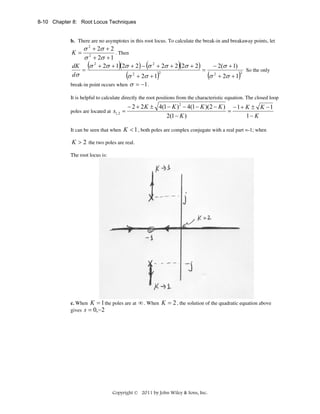 8-10 Chapter 8: Root Locus Techniques

b. There are no asymptotes in this root locus. To calculate the break-in and breakaway points, let

σ 2 + 2σ + 2
K= 2
. Then
σ + 2σ + 1
− 2(σ + 1)
dK (σ 2 + 2σ + 1)(2σ + 2 ) − (σ 2 + 2σ + 2 )(2σ + 2 )
=
=
2
2
dσ
(σ + 2σ + 1)
(σ 2 + 2σ + 1)2
break-in point occurs when σ = −1 .

So the only

It is helpful to calculate directly the root positions from the characteristic equation. The closed loop
poles are located at s1, 2 =
It can be seen that when

− 2 + 2 K ± 4(1 − K ) 2 − 4(1 − K )(2 − K ) − 1 + K ± K − 1
=
2(1 − K )
1− K

K < 1 , both poles are complex conjugate with a real part =-1; when

K > 2 the two poles are real.
The root locus is:

c. When K = 1 the poles are at
gives s = 0,−2

∞ . When K = 2 , the solution of the quadratic equation above

Copyright © 2011 by John Wiley & Sons, Inc.

 
