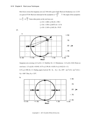 8-18 Chapter 8: Root Locus Techniques

Root locus crosses the imaginary axis at j7.348 with a gain of 810. Real axis breakaway is at –2.333
at a gain of 57.04. Real axis intercept for the asymptotes is
is =

π
3

, π,

15
3

5 . The angle of the asymptotes

5π
. Some other points on the root locus are:
3
ζ = 0.4: -1.606 + j3.68, K = 190.1
ζ = 0.6: -1.956 + j2.6075, K = 117.8
ζ = 0.8: -2.189 + j1.642, K = 79.55

17.
a.

Imaginary axis crossing: j1.41 at K = 1.5. Stability: K < 1.5. Breakaway: -1.41 at K = 0.04. Points on
root locus: -1.5 ± j0, K = 0.0345; -0.75 ± j1.199, K = 0.429; 0 ± j1.4142, K = 1.5;
0.75 ± j1.1989, K = 9. Finding angle of arrival: 90 - θ1 - θ2 + θ3 = 90o - tan-1(1/3) - tan-1(1/2) +
θ3 = 180o. Thus, θ3 = 135o.
b.

Copyright © 2011 by John Wiley & Sons, Inc.

 