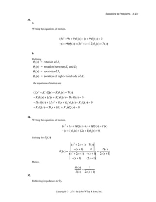 Solutions to Problems 2-23
30.
a.
Writing the equations of motion,

(5s 2 + 9 s + 9)θ1 ( s ) − ( s + 9)θ 2 ( s ) = 0
−( s + 9)θ1 ( s ) + (3s 2 + s + 12)θ 2 ( s ) = T ( s )
b.
Defining

θ 1 (s)
θ 2 (s)
θ 3 (s)
θ 4 (s)

= rotation of J1
= rotation between K1 and D1
= rotation of J 3
= rotation of right - hand side of K2

the equations of motion are

(J1s 2 + K1 )θ1 (s) − K1θ 2 (s) = T (s)
− K1θ1 (s) + (D1 s + K1 )θ2 (s) − D1s θ 3 (s) = 0
− D1 s θ2 (s) + (J2 s2 + D1s + K2 )θ 3 (s) − K2θ 4 (s) = 0
− K2θ 3 (s) + (D2 s + (K2 + K3 ))θ 4 (s) = 0
31.
Writing the equations of motion,

(s 2 + 2s + 1)θ1 (s) − (s + 1)θ 2 (s) = T (s)

− (s + 1)θ 1 (s) + (2s + 1)θ 2 (s) = 0
Solving for θ 2 (s)

(s2 + 2s + 1) T (s)

θ 2 (s) =

−(s + 1)
0
T (s)
=
(s + 2s + 1) −(s + 1) 2s(s + 1)
2

−(s + 1)

(2s + 1)

Hence,

θ 2 (s)
T(s)

=

1
2s(s + 1)

32.
Reflecting impedances to θ3,

Copyright © 2011 by John Wiley & Sons, Inc.

 