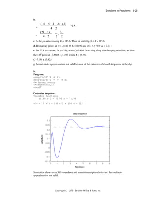 Solutions to Problems 8-25

b.
a

a

( 6 5 4 2) (2)
4 2
3
(2k 1)
,
4 2
2 2

9.5

c. At the jω axis crossing, K = 115.6. Thus for stability, 0 < K < 115.6.
d. Breakaway points at σ = -2.524 @ K = 0.496 and σ = -5.576 @ K = 0.031.
e. For 25% overshoot, Eq. (4.39) yields ζ = 0.404. Searching along this damping ratio line, we find
the 1800 point at –0.6608 + j1.496 where K = 35.98.
f. –7.839 ± j7.425
g. Second-order approximation not valid because of the existence of closed-loop zeros in the rhp.
h.
Program:
numg=35.98*[1 -2 2];
deng=poly([-2 -4 -5 -6]);
G=tf(numg,deng);
T=feedback(G,1)
step(T)

Computer response:
Transfer function:
35.98 s^2 - 71.96 s + 71.96
-----------------------------------s^4 + 17 s^3 + 140 s^2 + 196 s + 312

Simulation shows over 30% overshoot and nonminimum-phase behavior. Second-order
approximation not valid.

Copyright © 2011 by John Wiley & Sons, Inc.

 